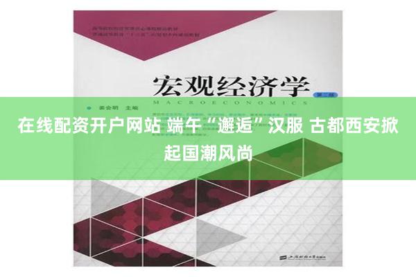 在线配资开户网站 端午“邂逅”汉服 古都西安掀起国潮风尚