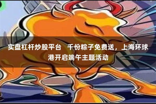 实盘杠杆炒股平台   千份粽子免费送，上海环球港开启端午主题活动