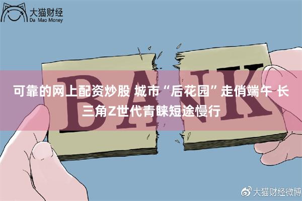 可靠的网上配资炒股 城市“后花园”走俏端午 长三角Z世代青睐短途慢行