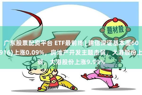 广东股票配资平台 ETF最前线 | 建信深证基本面60ETF(159916)上涨0.09%，房地产开发主题走弱，大港股份上涨9.99%