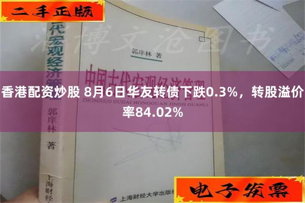 香港配资炒股 8月6日华友转债下跌0.3%，转股溢价率84.02%