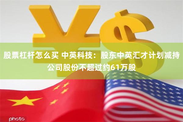 股票杠杆怎么买 中英科技：股东中英汇才计划减持公司股份不超过约61万股