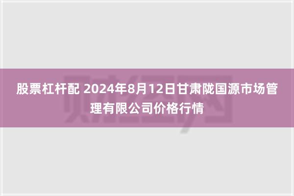 股票杠杆配 2024年8月12日甘肃陇国源市场管理有限公司价格行情