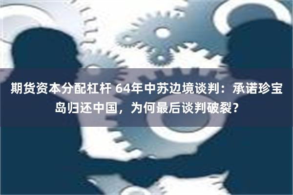 期货资本分配杠杆 64年中苏边境谈判：承诺珍宝岛归还中国，为何最后谈判破裂？