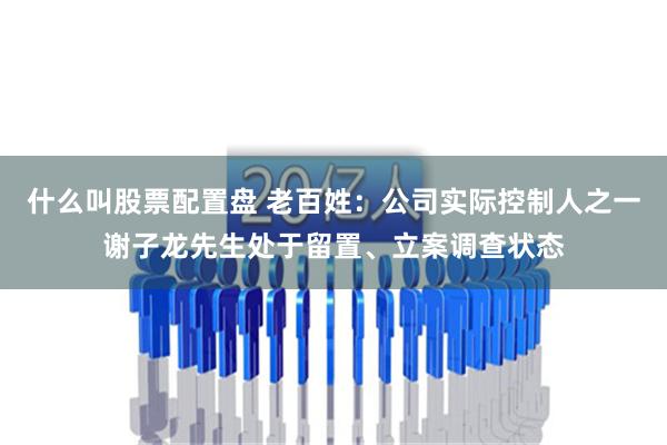 什么叫股票配置盘 老百姓：公司实际控制人之一谢子龙先生处于留置、立案调查状态