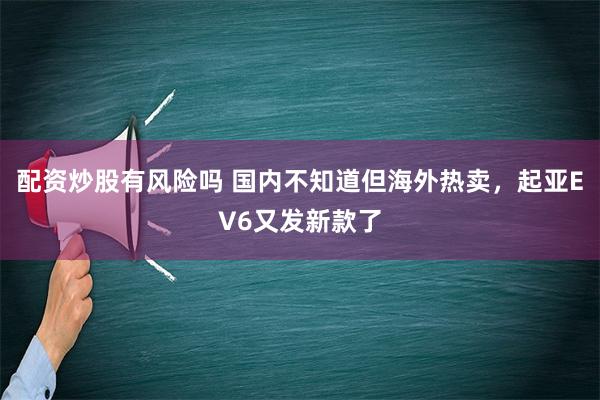 配资炒股有风险吗 国内不知道但海外热卖，起亚EV6又发新款了