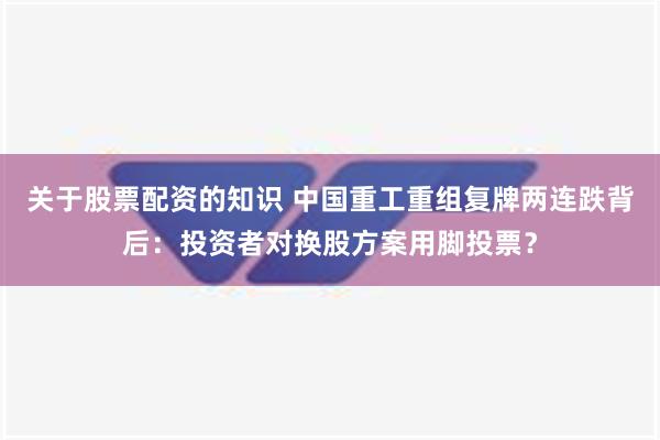 关于股票配资的知识 中国重工重组复牌两连跌背后：投资者对换股方案用脚投票？