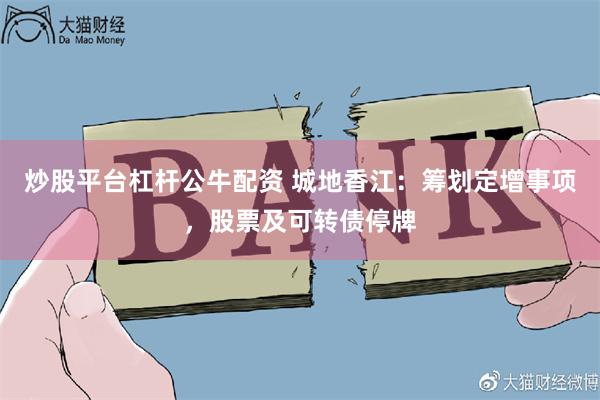 炒股平台杠杆公牛配资 城地香江：筹划定增事项，股票及可转债停牌