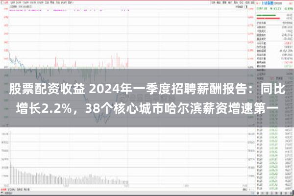 股票配资收益 2024年一季度招聘薪酬报告：同比增长2.2%，38个核心城市哈尔滨薪资增速第一