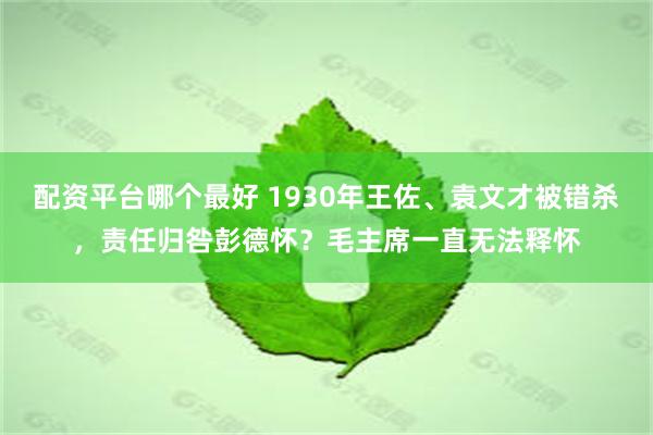 配资平台哪个最好 1930年王佐、袁文才被错杀，责任归咎彭德怀？毛主席一直无法释怀