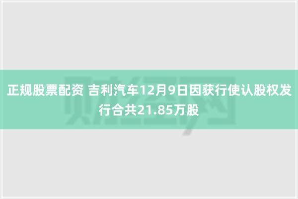 正规股票配资 吉利汽车12月9日因获行使认股权发行合共21.85万股