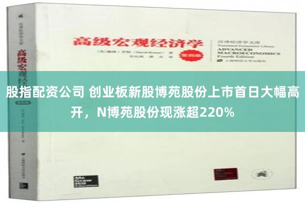 股指配资公司 创业板新股博苑股份上市首日大幅高开，N博苑股份现涨超220%