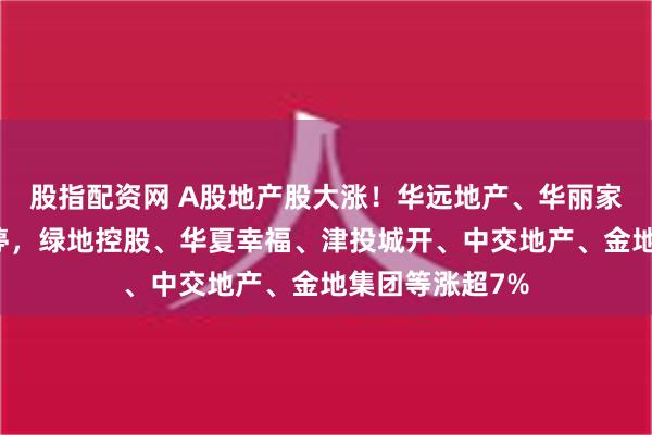 股指配资网 A股地产股大涨！华远地产、华丽家族、金融街涨停，绿地控股、华夏幸福、津投城开、中交地产、金地集团等涨超7%