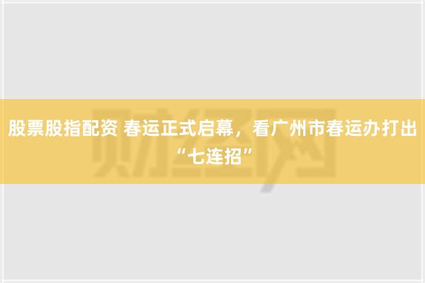 股票股指配资 春运正式启幕，看广州市春运办打出“七连招”