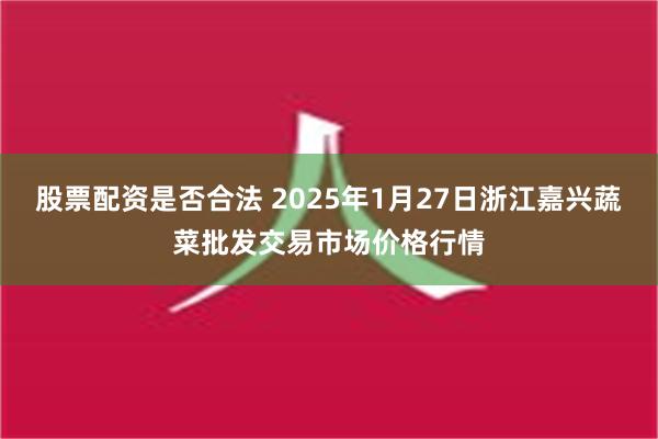 股票配资是否合法 2025年1月27日浙江嘉兴蔬菜批发交易市场价格行情