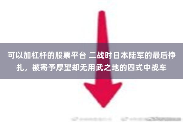 可以加杠杆的股票平台 二战时日本陆军的最后挣扎，被寄予厚望却无用武之地的四式中战车